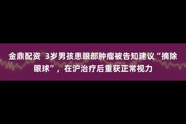 金鼎配资  3岁男孩患眼部肿瘤被告知建议“摘除眼球”，在沪治疗后重获正常视力