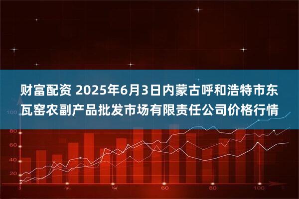财富配资 2025年6月3日内蒙古呼和浩特市东瓦窑农副产品批发市场有限责任公司价格行情