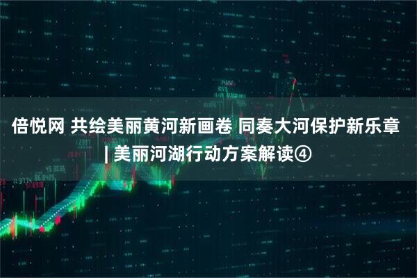 倍悦网 共绘美丽黄河新画卷 同奏大河保护新乐章 | 美丽河湖行动方案解读④