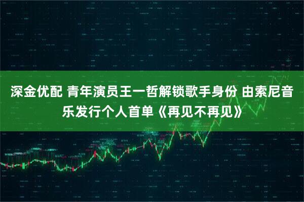 深金优配 青年演员王一哲解锁歌手身份 由索尼音乐发行个人首单《再见不再见》