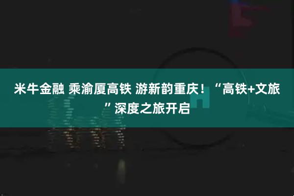 米牛金融 乘渝厦高铁 游新韵重庆！“高铁+文旅”深度之旅开启