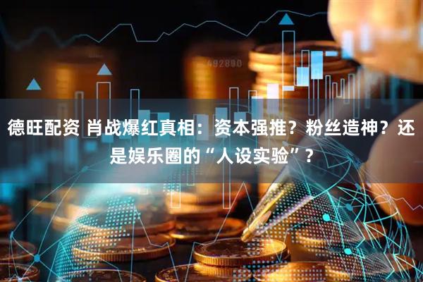 德旺配资 肖战爆红真相：资本强推？粉丝造神？还是娱乐圈的“人设实验”？