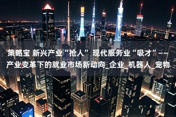 策略宝 新兴产业“抢人” 现代服务业“吸才”——产业变革下的就业市场新动向_企业_机器人_宠物