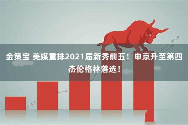 金策宝 美媒重排2021届新秀前五！申京升至第四杰伦格林落选！