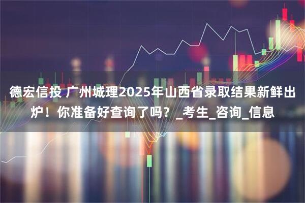 德宏信投 广州城理2025年山西省录取结果新鲜出炉！你准备好查询了吗？_考生_咨询_信息