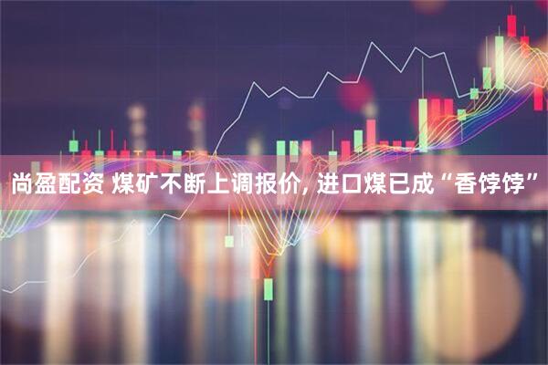 尚盈配资 煤矿不断上调报价, 进口煤已成“香饽饽”
