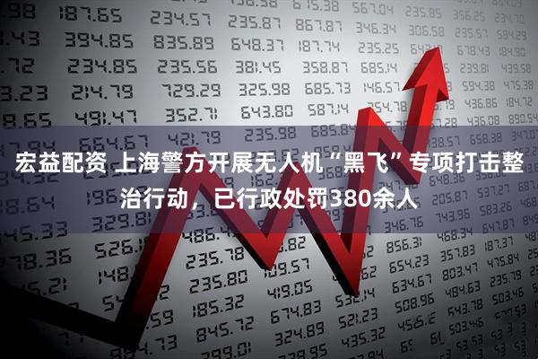 宏益配资 上海警方开展无人机“黑飞”专项打击整治行动，已行政处罚380余人