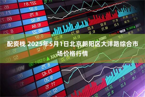 配资栈 2025年5月1日北京朝阳区大洋路综合市场价格行情