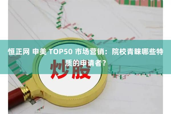 恒正网 申美 TOP50 市场营销：院校青睐哪些特质的申请者？