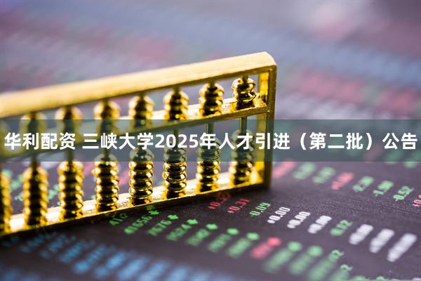 华利配资 三峡大学2025年人才引进（第二批）公告