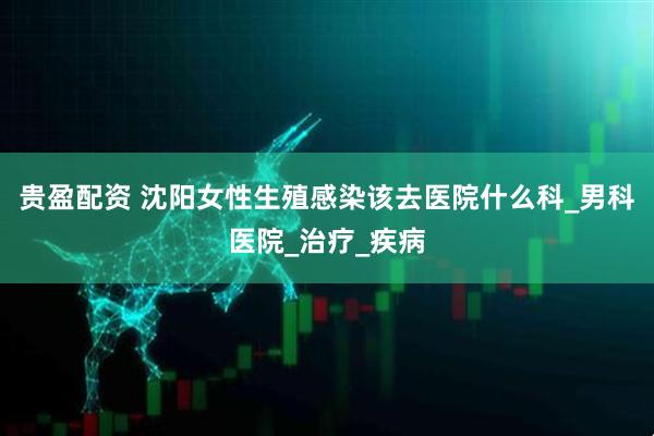 贵盈配资 沈阳女性生殖感染该去医院什么科_男科医院_治疗_疾病