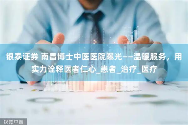 银泰证券 南昌博士中医医院曝光——温暖服务，用实力诠释医者仁心_患者_治疗_医疗